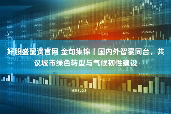 好股盛配资官网 金句集锦|国内外智囊同台,共议城市绿色转型与气候韧性建设