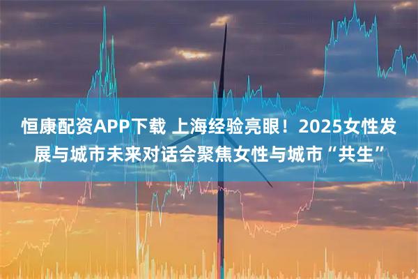 恒康配资APP下载 上海经验亮眼!2025女性发展与城市未来对话会聚焦女性与城市“共生”