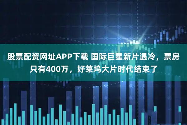 股票配资网址APP下载 国际巨星新片遇冷，票房只有400万，好莱坞大片时代结束了