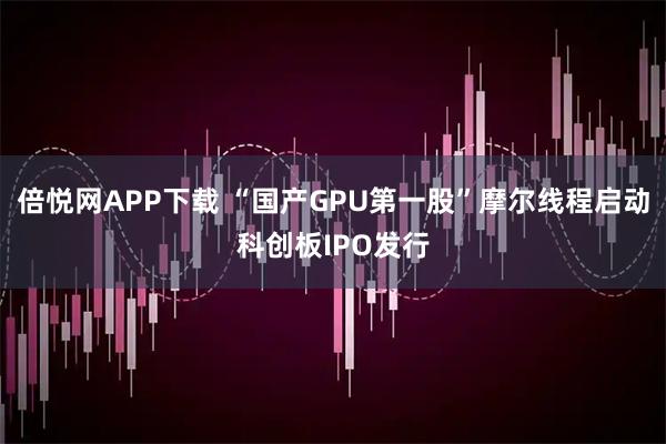 倍悦网APP下载 “国产GPU第一股”摩尔线程启动科创板IPO发行
