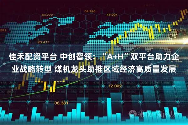 佳禾配资平台 中创智领:“A+H”双平台助力企业战略转型 煤机龙头助推区域经济高质量发展