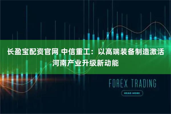 长盈宝配资官网 中信重工：以高端装备制造激活河南产业升级新动能