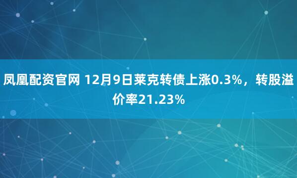 凤凰配资官网 12月9日莱克转债上涨0.3%，转股溢价率21.23%