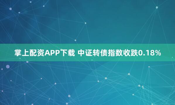 掌上配资APP下载 中证转债指数收跌0.18%