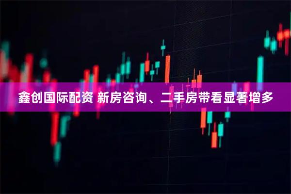 鑫创国际配资 新房咨询、二手房带看显著增多