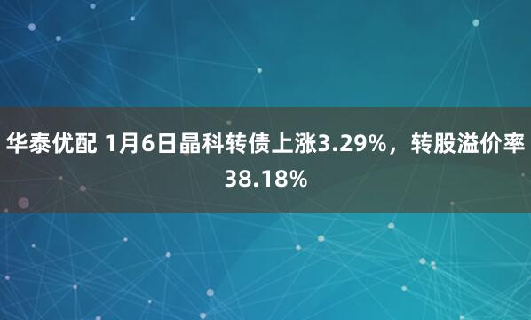 华泰优配 1月6日晶科转债上涨3.29%，转股溢价率38.18%