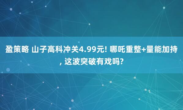 盈策略 山子高科冲关4.99元! 哪吒重整+量能加持, 这波突破有戏吗?