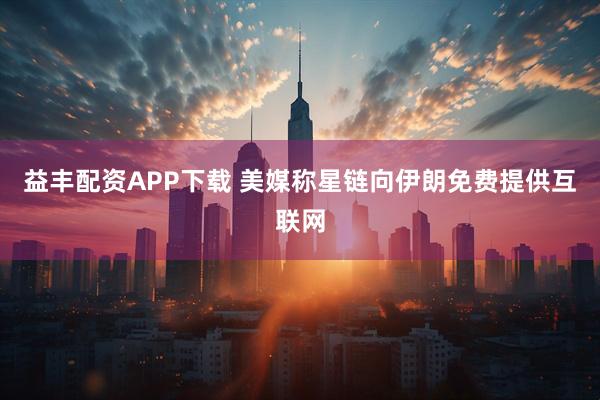 益丰配资APP下载 美媒称星链向伊朗免费提供互联网