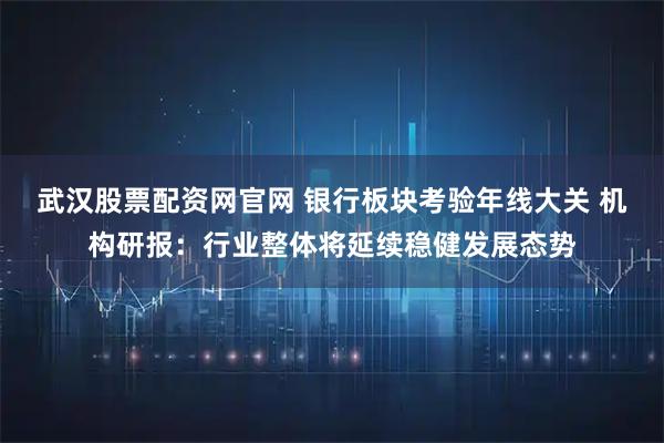 武汉股票配资网官网 银行板块考验年线大关 机构研报：行业整体将延续稳健发展态势