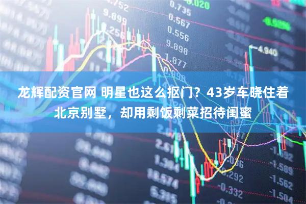 龙辉配资官网 明星也这么抠门？43岁车晓住着北京别墅，却用剩饭剩菜招待闺蜜