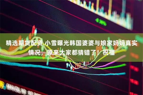 精选期货配资 小雪曝光韩国婆婆与娘家妈妈真实情况，原来大家都猜错了！祝福