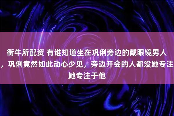 衡牛所配资 有谁知道坐在巩俐旁边的戴眼镜男人是谁，巩俐竟然如此动心少见，旁边开会的人都没她专注于他