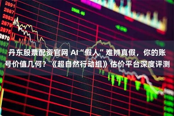 丹东股票配资官网 AI“假人”难辨真假，你的账号价值几何？《超自然行动组》估价平台深度评测