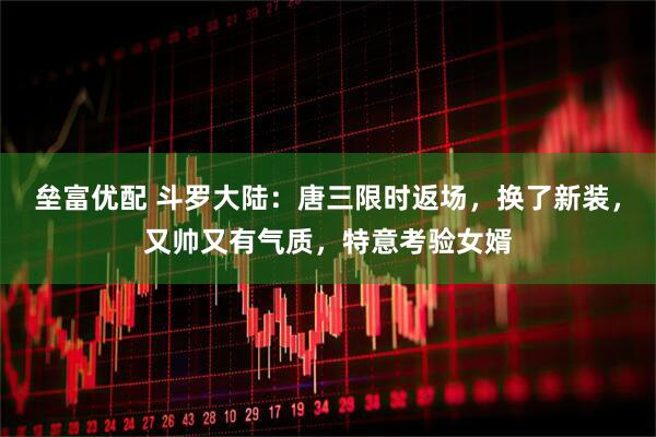 垒富优配 斗罗大陆：唐三限时返场，换了新装，又帅又有气质，特意考验女婿