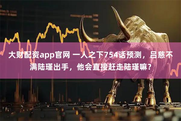 大财配资app官网 一人之下754话预测，吕慈不满陆瑾出手，他会直接赶走陆瑾嘛？