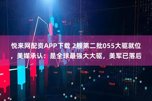 悦来网配资APP下载 2艘第二批055大驱就位,美媒承认:是全球最强大大驱,美军已落后