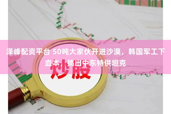 泽峰配资平台 50吨大家伙开进沙漠，韩国军工下血本，搞出中东特供坦克