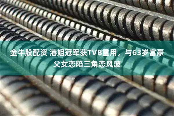 金牛股配资 港姐冠军获TVB重用,与63岁富豪父女恋陷三角恋风波
