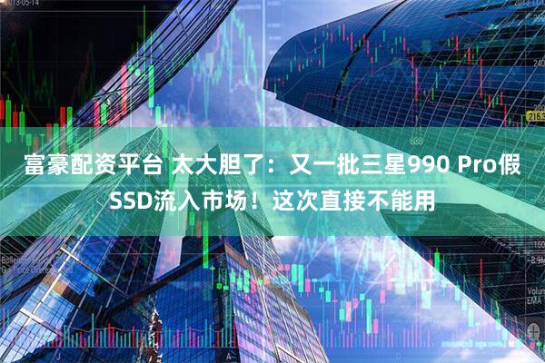 富豪配资平台 太大胆了：又一批三星990 Pro假SSD流入市场！这次直接不能用