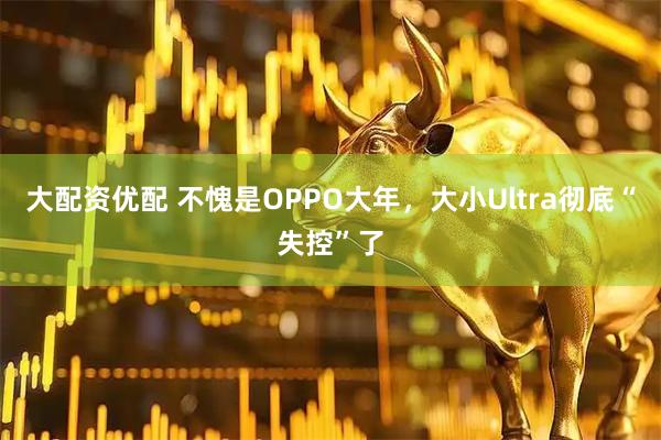 大配资优配 不愧是OPPO大年，大小Ultra彻底“失控”了