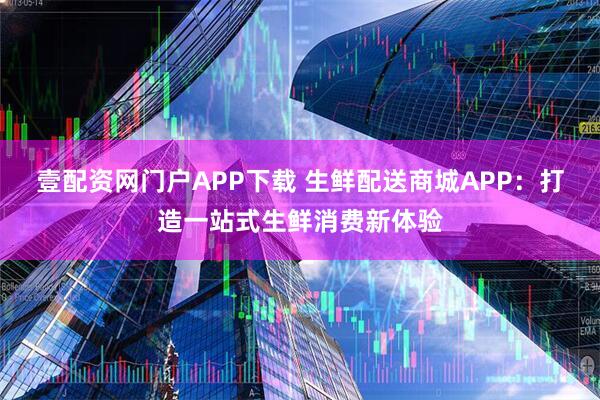 壹配资网门户APP下载 生鲜配送商城APP:打造一站式生鲜消费新体验