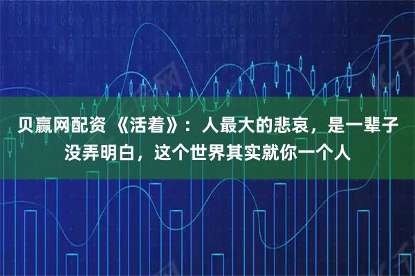 贝赢网配资 《活着》：人最大的悲哀，是一辈子没弄明白，这个世界其实就你一个人